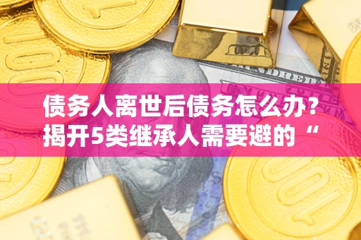 北京债务人离世后债务怎么办？揭开5类继承人需要避的“坑”